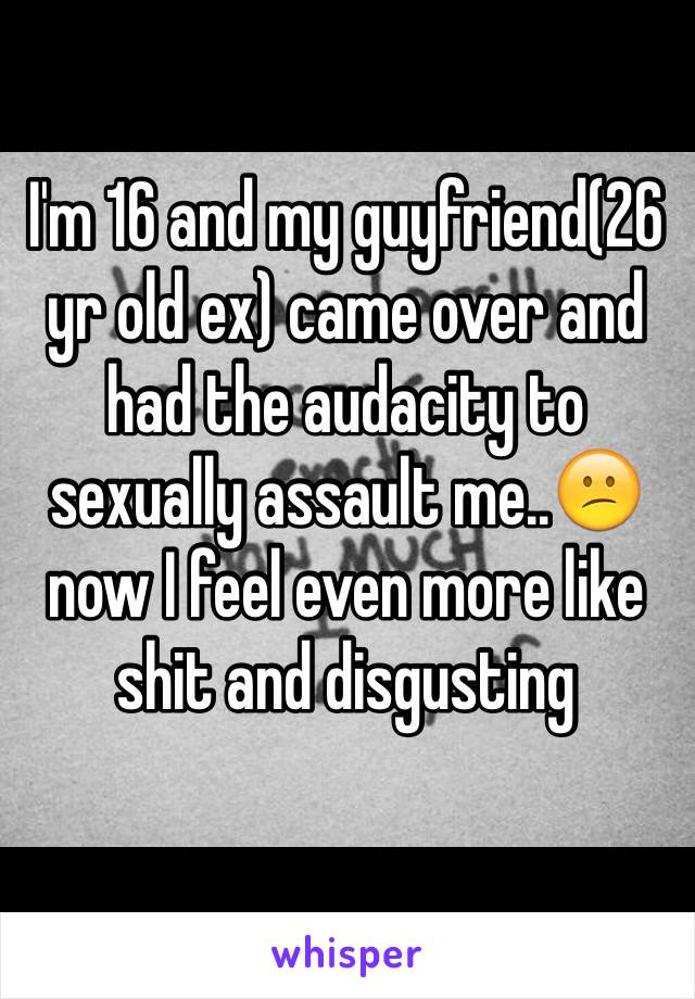 I'm 16 and my guyfriend(26 yr old ex) came over and had the audacity to sexually assault me..😕 now I feel even more like shit and disgusting