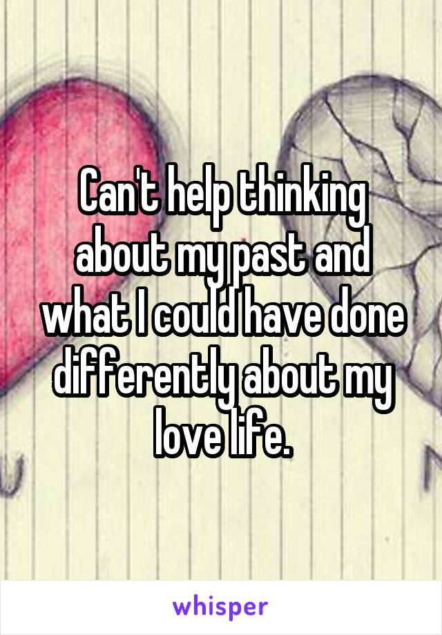 Can't help thinking about my past and what I could have done differently about my love life.