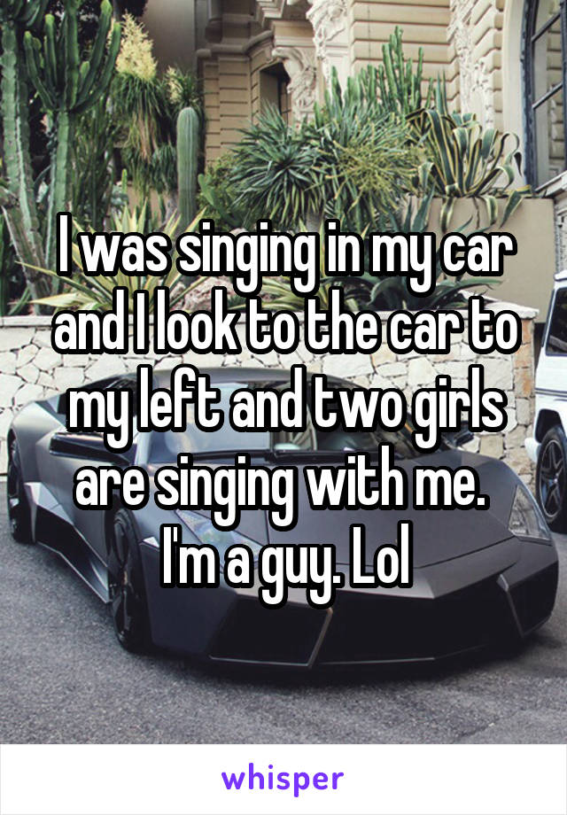 I was singing in my car and I look to the car to my left and two girls are singing with me. 
I'm a guy. Lol