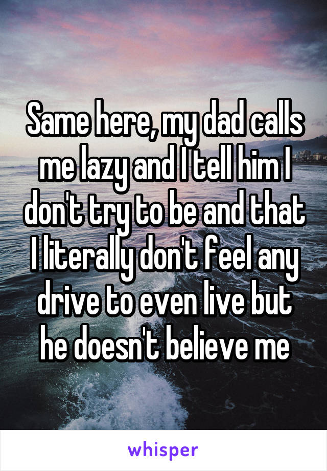 Same here, my dad calls me lazy and I tell him I don't try to be and that I literally don't feel any drive to even live but he doesn't believe me