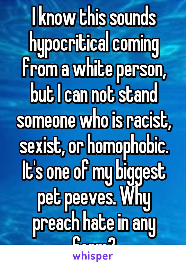 I know this sounds hypocritical coming from a white person, but I can not stand someone who is racist, sexist, or homophobic. It's one of my biggest pet peeves. Why preach hate in any form?