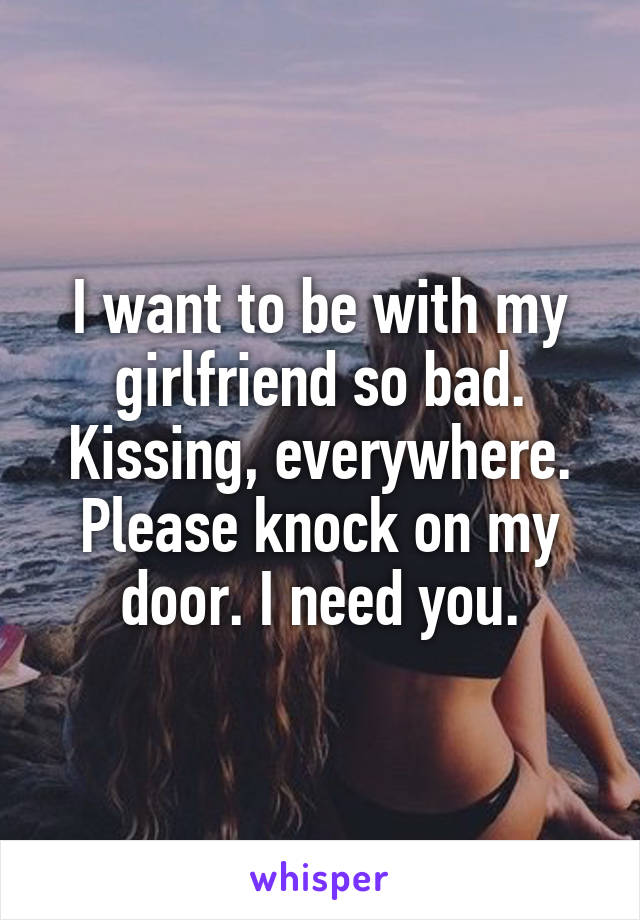 I want to be with my girlfriend so bad. Kissing, everywhere. Please knock on my door. I need you.