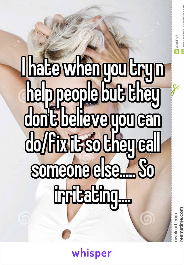 I hate when you try n help people but they don't believe you can do/fix it so they call someone else..... So irritating....