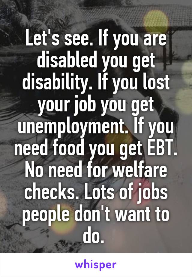 Let's see. If you are disabled you get disability. If you lost your job you get unemployment. If you need food you get EBT. No need for welfare checks. Lots of jobs people don't want to do. 