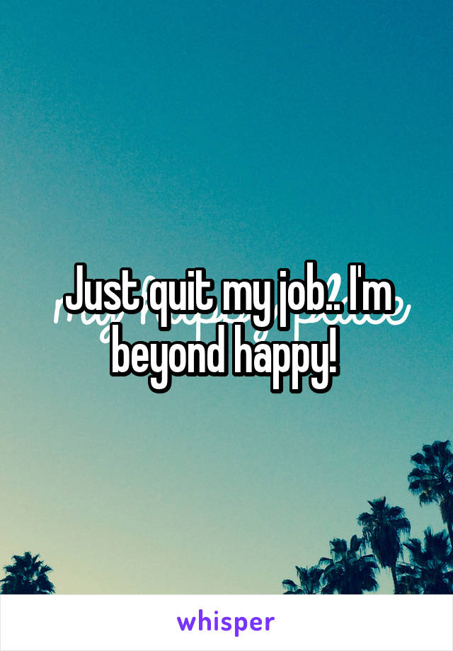 Just quit my job.. I'm beyond happy! 