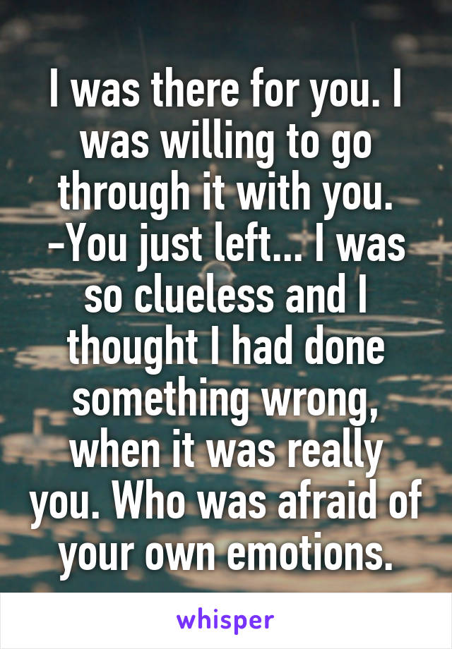 I was there for you. I was willing to go through it with you. -You just left... I was so clueless and I thought I had done something wrong, when it was really you. Who was afraid of your own emotions.