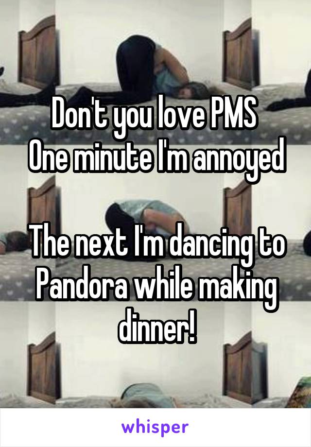 Don't you love PMS 
One minute I'm annoyed 
The next I'm dancing to Pandora while making dinner!