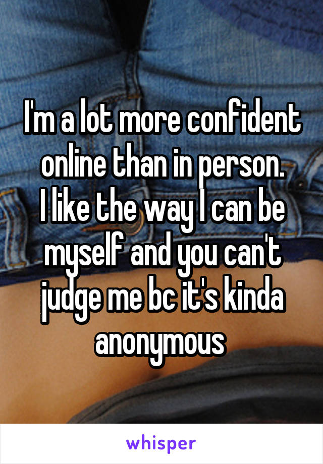 I'm a lot more confident online than in person.
I like the way I can be myself and you can't judge me bc it's kinda anonymous 