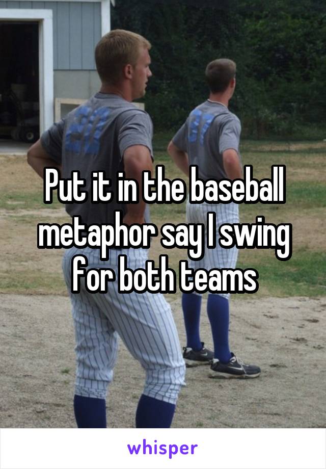 Put it in the baseball metaphor say I swing for both teams