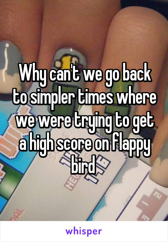 Why can't we go back to simpler times where we were trying to get a high score on flappy bird 