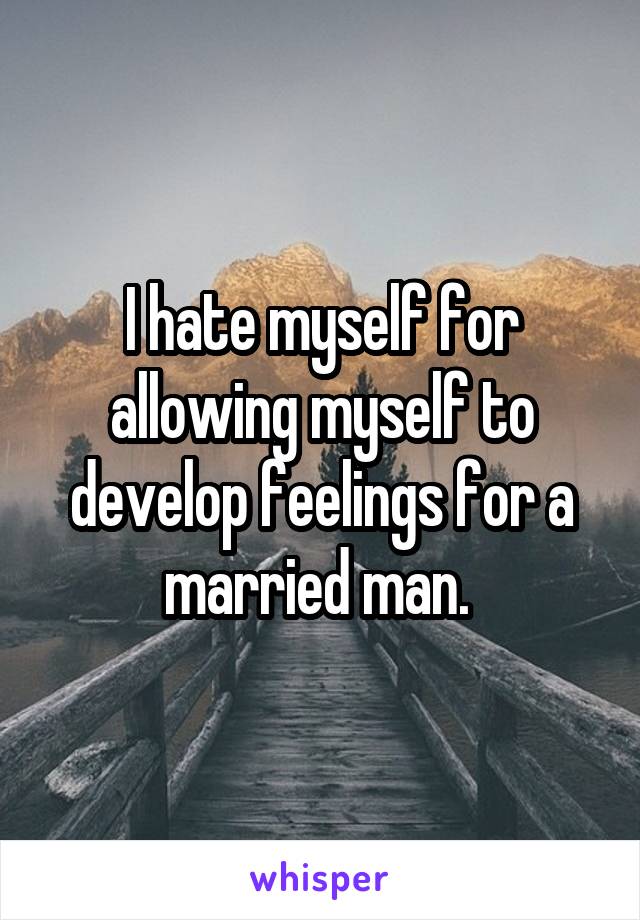 I hate myself for allowing myself to develop feelings for a married man. 