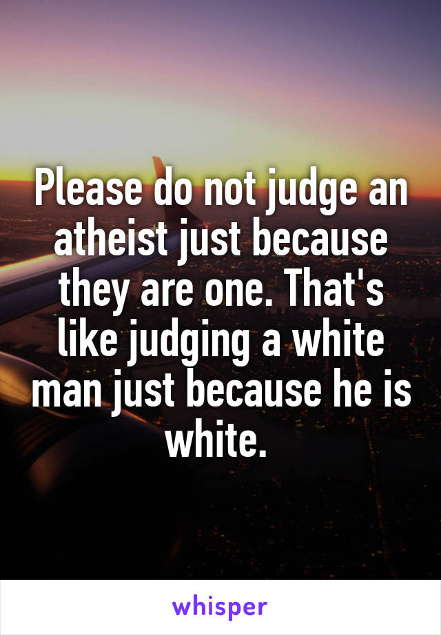 Please do not judge an atheist just because they are one. That's like judging a white man just because he is white. 