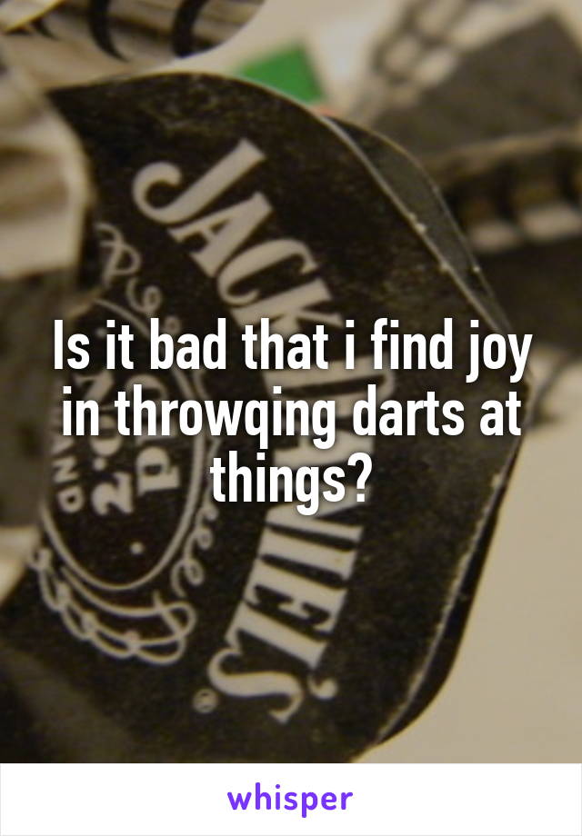 Is it bad that i find joy in throwqing darts at things?