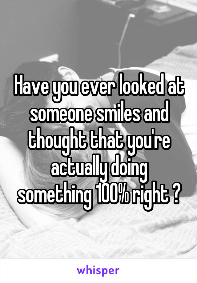 Have you ever looked at someone smiles and thought that you're actually doing something 100% right ?