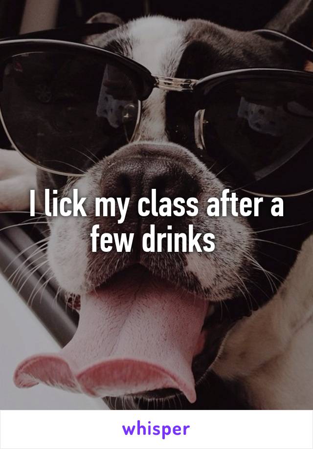 I lick my class after a few drinks 