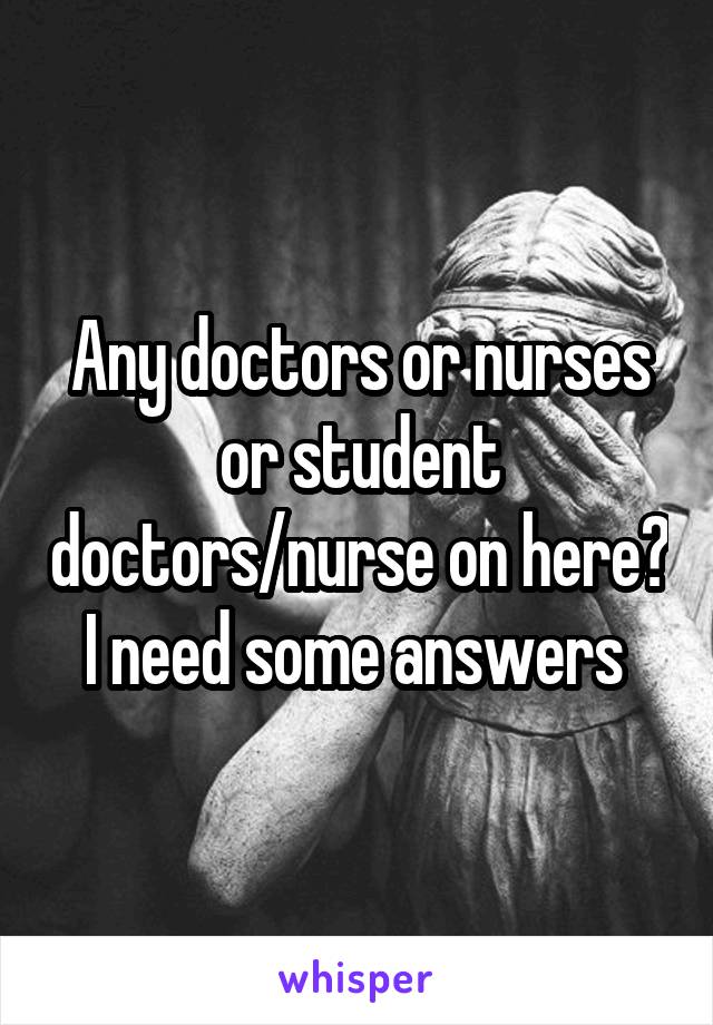 Any doctors or nurses or student doctors/nurse on here? I need some answers 