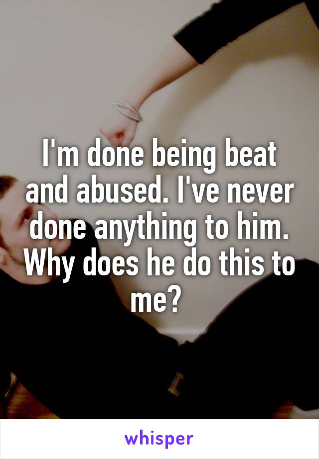 I'm done being beat and abused. I've never done anything to him. Why does he do this to me? 