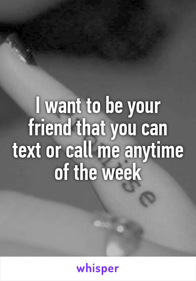 I want to be your friend that you can text or call me anytime of the week