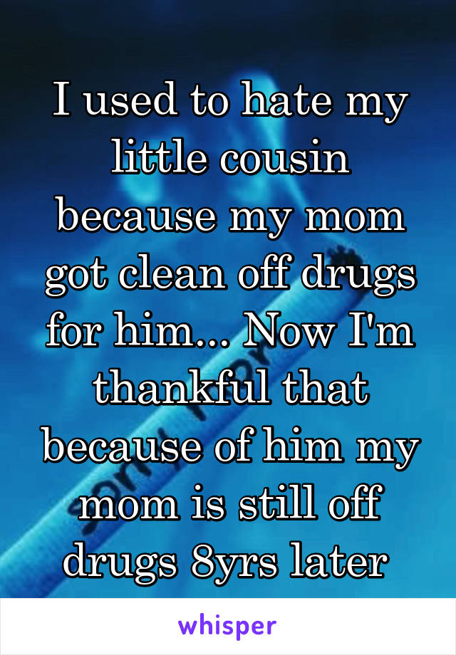 I used to hate my little cousin because my mom got clean off drugs for him... Now I'm thankful that because of him my mom is still off drugs 8yrs later 