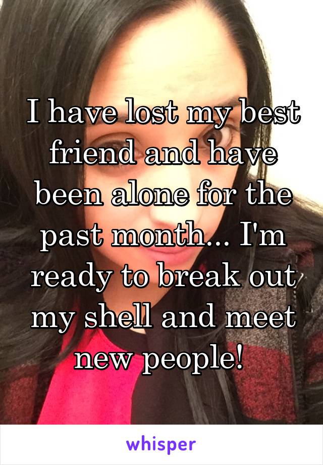 I have lost my best friend and have been alone for the past month... I'm ready to break out my shell and meet new people! 