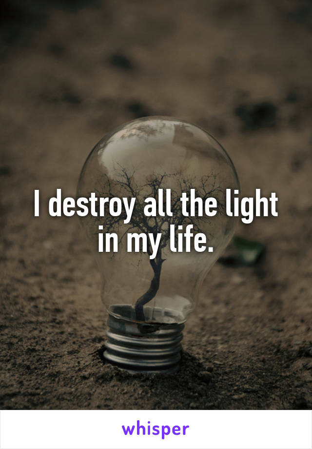 I destroy all the light in my life.