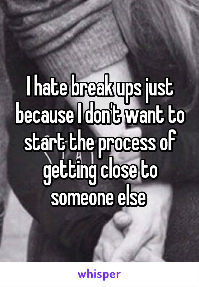 I hate break ups just because I don't want to start the process of getting close to someone else 