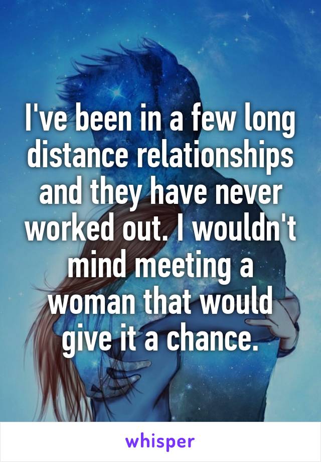 I've been in a few long distance relationships and they have never worked out. I wouldn't mind meeting a woman that would give it a chance.