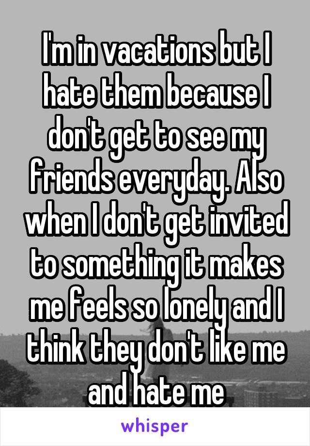 I'm in vacations but I hate them because I don't get to see my friends everyday. Also when I don't get invited to something it makes me feels so lonely and I think they don't like me and hate me