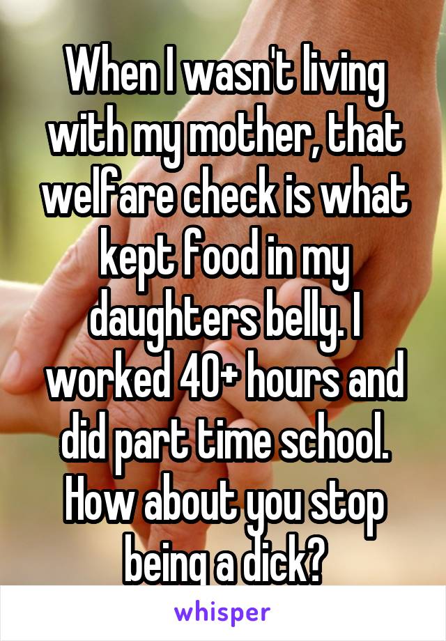 When I wasn't living with my mother, that welfare check is what kept food in my daughters belly. I worked 40+ hours and did part time school. How about you stop being a dick?