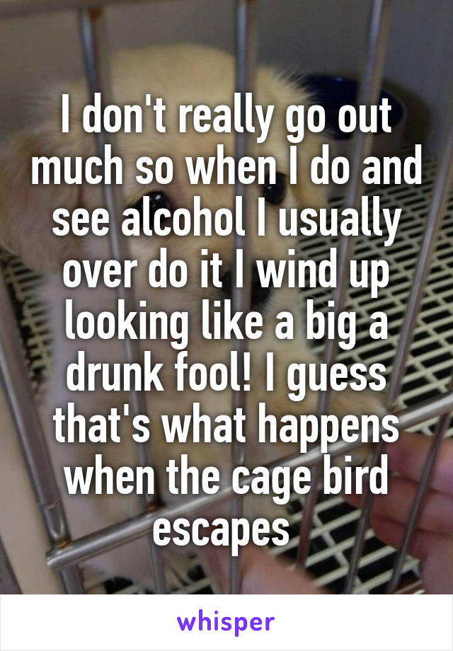 I don't really go out much so when I do and see alcohol I usually over do it I wind up looking like a big a drunk fool! I guess that's what happens when the cage bird escapes 