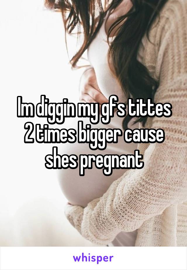 Im diggin my gfs tittes 2 times bigger cause shes pregnant