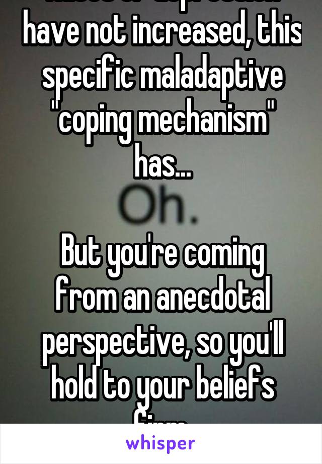 Rates of depression have not increased, this specific maladaptive "coping mechanism" has...

But you're coming from an anecdotal perspective, so you'll hold to your beliefs firm.
Good talk 