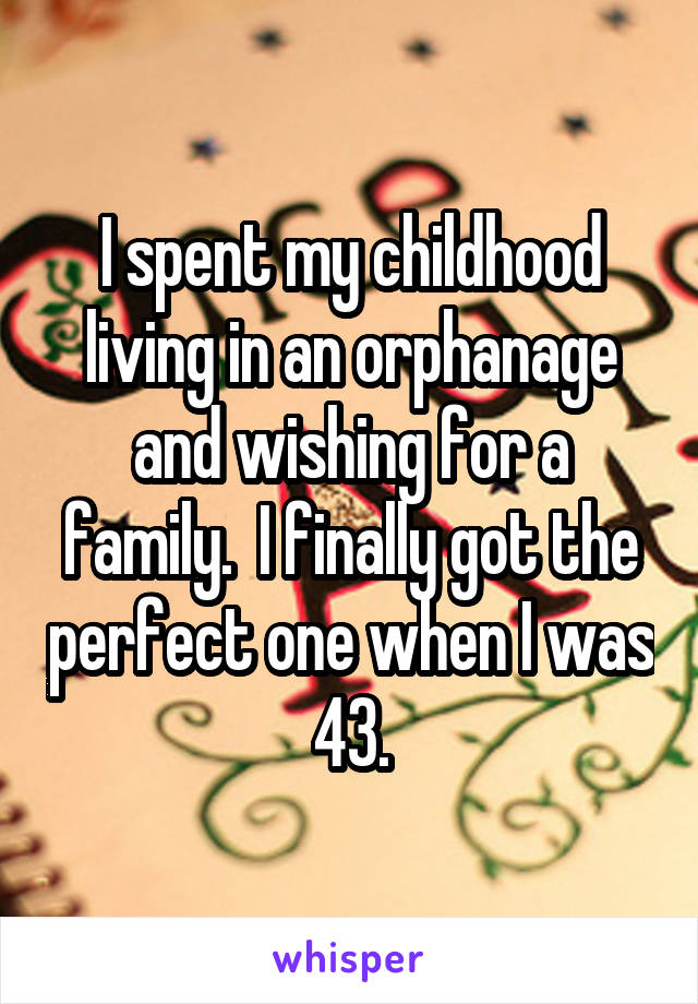 I spent my childhood living in an orphanage and wishing for a family.  I finally got the perfect one when I was 43.