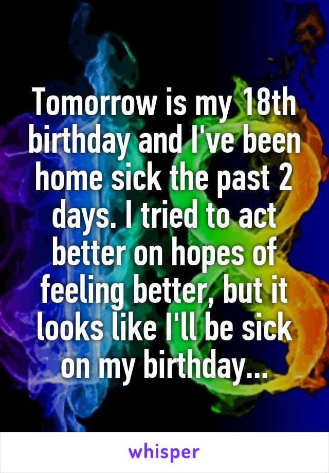 Tomorrow is my 18th birthday and I've been home sick the past 2 days. I tried to act better on hopes of feeling better, but it looks like I'll be sick on my birthday...