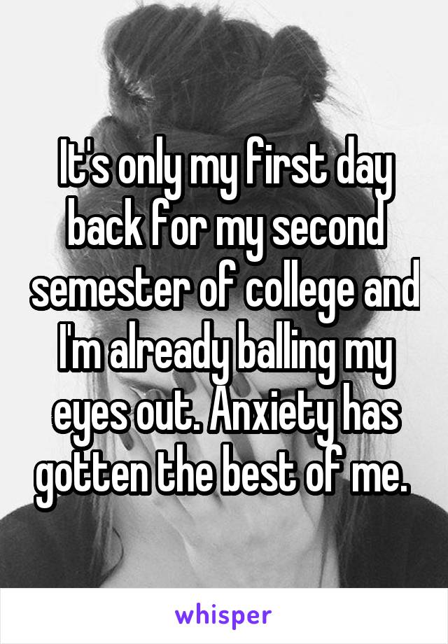 It's only my first day back for my second semester of college and I'm already balling my eyes out. Anxiety has gotten the best of me. 