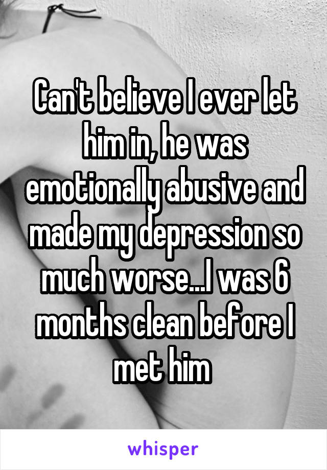 Can't believe I ever let him in, he was emotionally abusive and made my depression so much worse...I was 6 months clean before I met him 