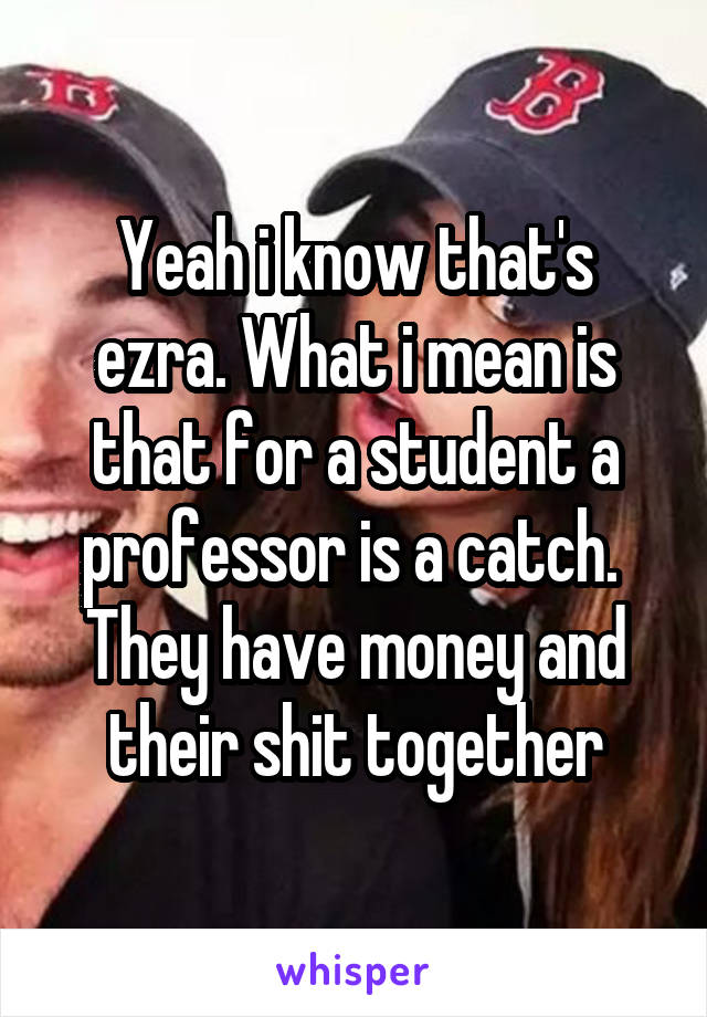 Yeah i know that's ezra. What i mean is that for a student a professor is a catch.  They have money and their shit together