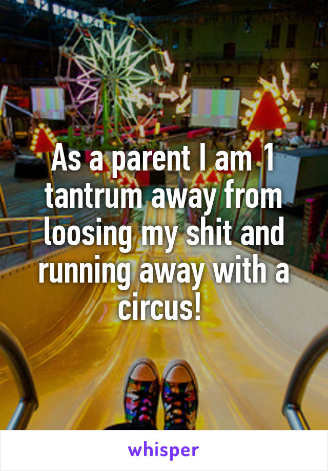 As a parent I am 1 tantrum away from loosing my shit and running away with a circus! 