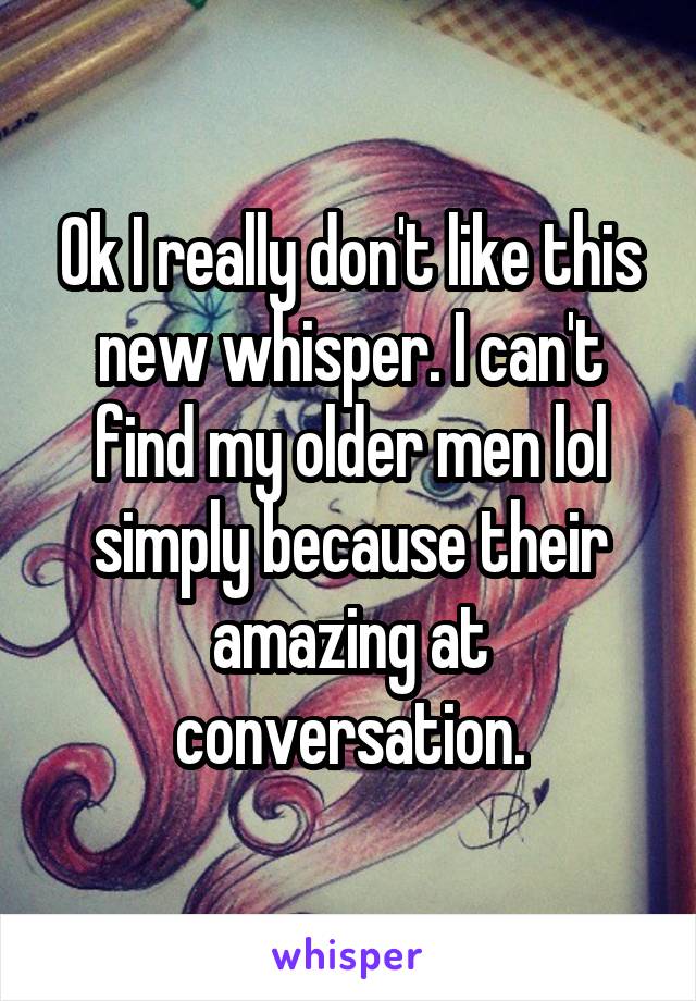 Ok I really don't like this new whisper. I can't find my older men lol simply because their amazing at conversation.