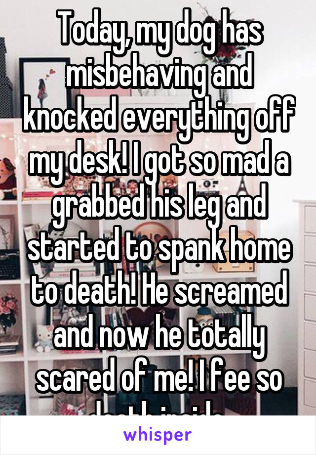 Today, my dog has misbehaving and knocked everything off my desk! I got so mad a grabbed his leg and started to spank home to death! He screamed and now he totally scared of me! I fee so death inside 