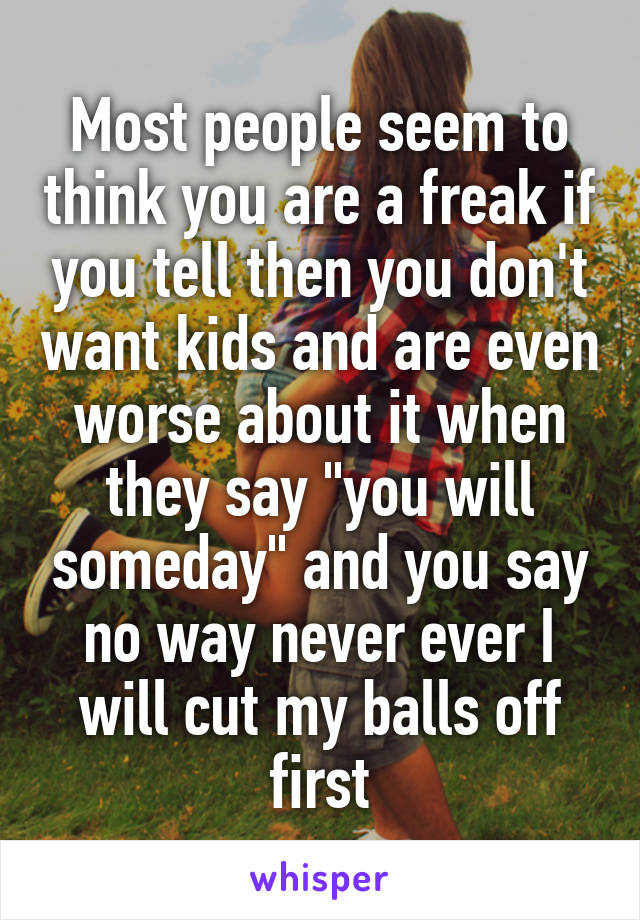 Most people seem to think you are a freak if you tell then you don't want kids and are even worse about it when they say "you will someday" and you say no way never ever I will cut my balls off first