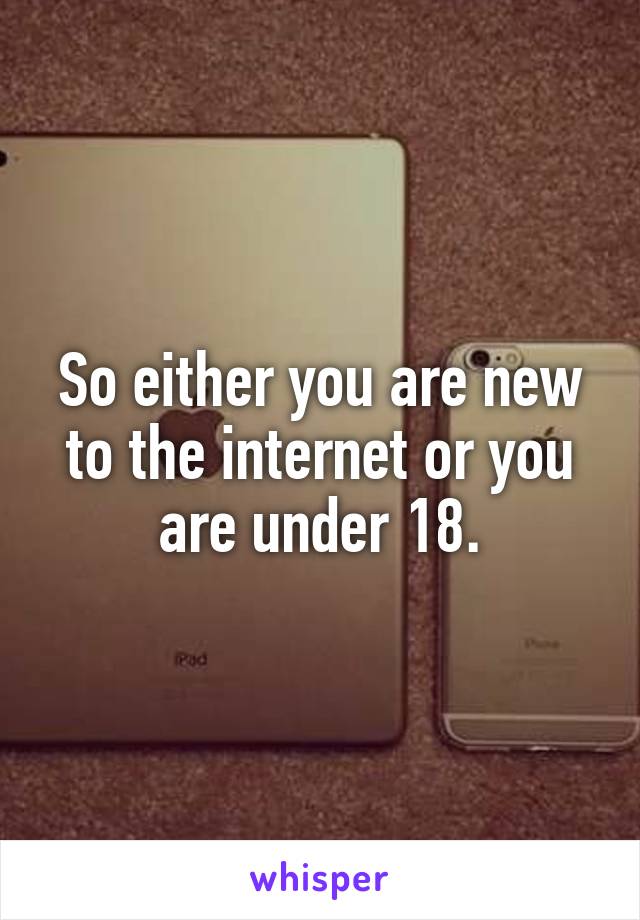 So either you are new to the internet or you are under 18.