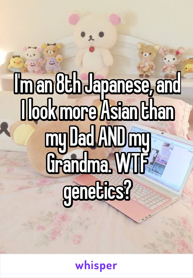 I'm an 8th Japanese, and I look more Asian than my Dad AND my Grandma. WTF genetics?