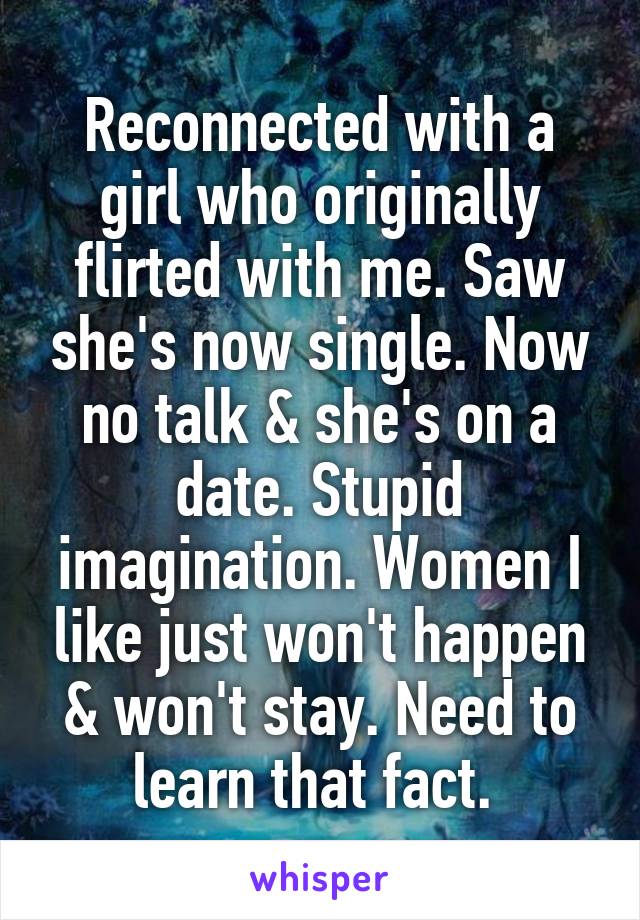 Reconnected with a girl who originally flirted with me. Saw she's now single. Now no talk & she's on a date. Stupid imagination. Women I like just won't happen & won't stay. Need to learn that fact. 