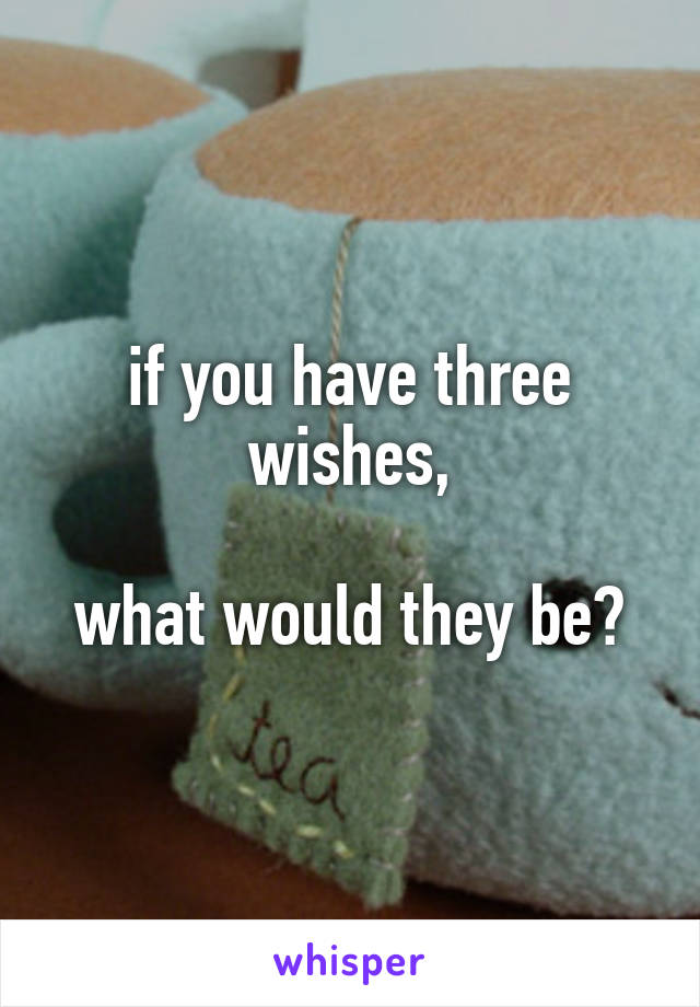 if you have three wishes,

what would they be?