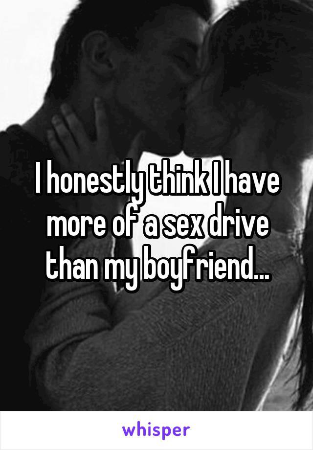 I honestly think I have more of a sex drive than my boyfriend...