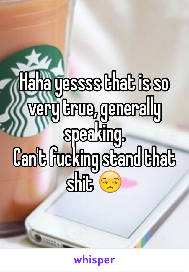 Haha yessss that is so very true, generally speaking.
Can't fucking stand that shit 😒