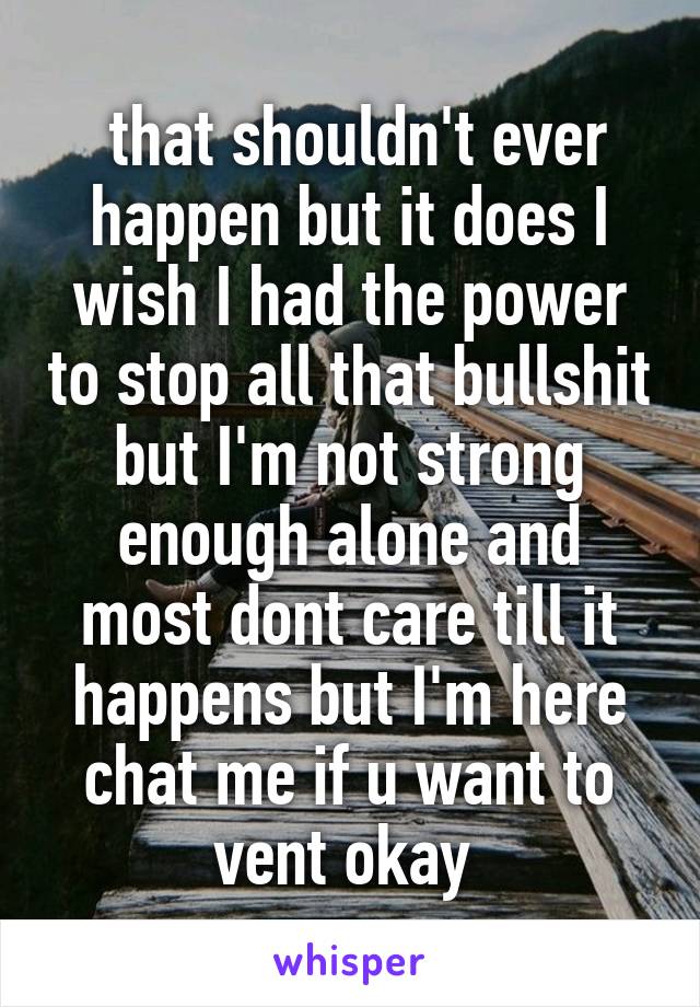  that shouldn't ever happen but it does I wish I had the power to stop all that bullshit but I'm not strong enough alone and most dont care till it happens but I'm here chat me if u want to vent okay 