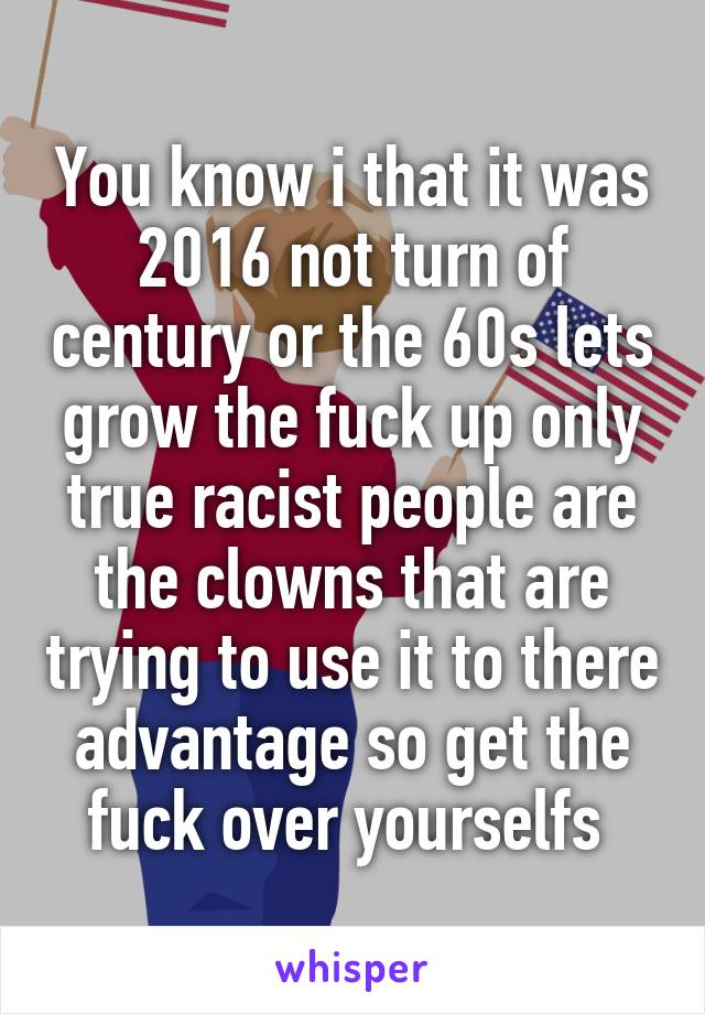 You know i that it was 2016 not turn of century or the 60s lets grow the fuck up only true racist people are the clowns that are trying to use it to there advantage so get the fuck over yourselfs 