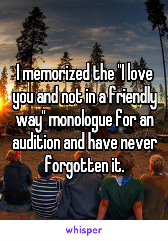 I memorized the "I love you and not in a friendly way" monologue for an audition and have never forgotten it.